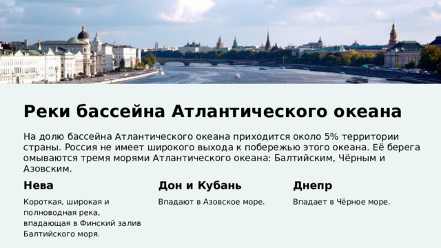  Реки бассейна Атлантического океана На долю бассейна Атлантического океана приходится около 5% территории страны. Россия не имеет широкого выхода к побережью этого океана. Её берега омываются тремя морями Атлантического океана: Балтийским, Чёрным и Азовским. Нева Дон и Кубань Днепр Короткая, широкая и полноводная река, впадающая в Финский залив Балтийского моря. Впадают в Азовское море. Впадает в Чёрное море. 
