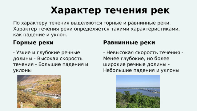  Характер течения рек По характеру течения выделяются горные и равнинные реки. Характер течения реки определяется такими характеристиками, как падение и уклон. Горные реки Равнинные реки - Узкие и глубокие речные долины - Высокая скорость течения - Большие падения и уклоны - Невысокая скорость течения - Менее глубокие, но более широкие речные долины - Небольшие падения и уклоны 
