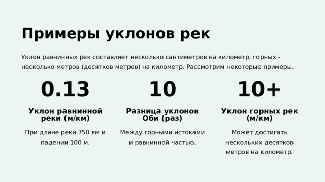  Примеры уклонов рек Уклон равнинных рек составляет несколько сантиметров на километр, горных - несколько метров (десятков метров) на километр. Рассмотрим некоторые примеры. 0.13 10 10+ Уклон равнинной реки (м/км) Разница уклонов Оби (раз) Уклон горных рек (м/км) При длине реки 750 км и падении 100 м. Между горными истоками и равнинной частью. Может достигать нескольких десятков метров на километр. 