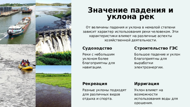  Значение падения и уклона рек От величины падения и уклона в немалой степени зависит характер использования реки человеком. Эти характеристики влияют на различные аспекты хозяйственной деятельности. Судоходство Строительство ГЭС Реки с небольшим уклоном более благоприятны для навигации. Большое падение и уклон благоприятны для выработки электроэнергии. Рекреация Ирригация Разные уклоны подходят для различных видов отдыха и спорта. Уклон влияет на возможности использования воды для орошения. 