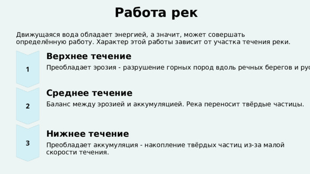  Работа рек Движущаяся вода обладает энергией, а значит, может совершать определённую работу. Характер этой работы зависит от участка течения реки. Верхнее течение Преобладает эрозия - разрушение горных пород вдоль речных берегов и русла реки. Среднее течение Баланс между эрозией и аккумуляцией. Река переносит твёрдые частицы. Нижнее течение Преобладает аккумуляция - накопление твёрдых частиц из-за малой скорости течения. 