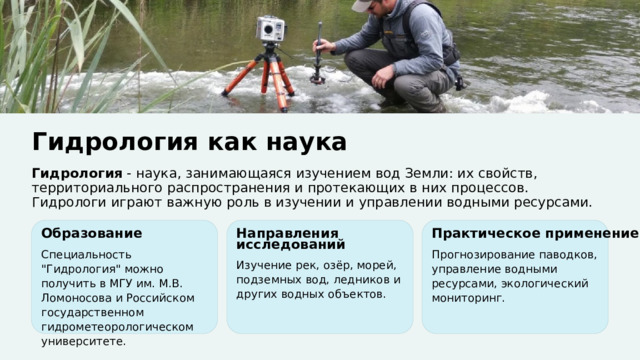  Гидрология как наука Гидрология - наука, занимающаяся изучением вод Земли: их свойств, территориального распространения и протекающих в них процессов. Гидрологи играют важную роль в изучении и управлении водными ресурсами. Образование Направления исследований Практическое применение Специальность 