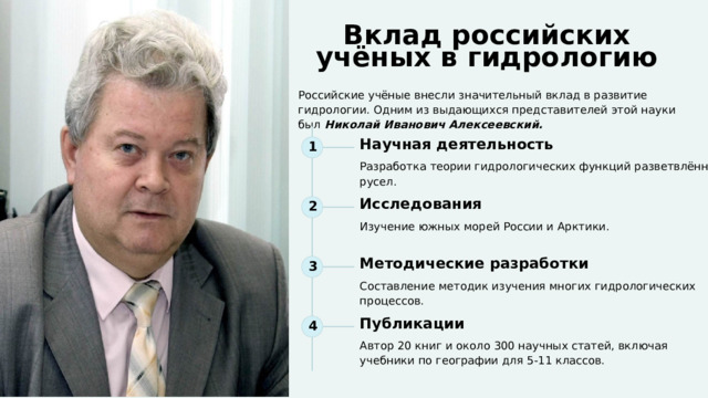  Вклад российских учёных в гидрологию Российские учёные внесли значительный вклад в развитие гидрологии. Одним из выдающихся представителей этой науки был Николай Иванович Алексеевский. 1 Научная деятельность Разработка теории гидрологических функций разветвлённых русел. 2 Исследования Изучение южных морей России и Арктики. 3 Методические разработки Составление методик изучения многих гидрологических процессов. 4 Публикации Автор 20 книг и около 300 научных статей, включая учебники по географии для 5-11 классов. 