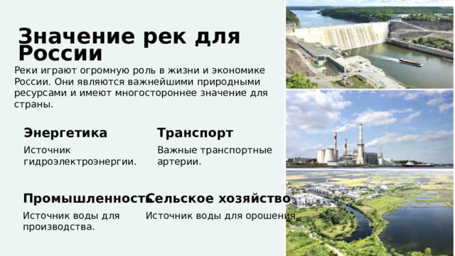  Значение рек для России Реки играют огромную роль в жизни и экономике России. Они являются важнейшими природными ресурсами и имеют многостороннее значение для страны. Энергетика Транспорт Источник Важные транспортные гидроэлектроэнергии. артерии. Промышленность Сельское хозяйство Источник воды для производства. Источник воды для орошения. 