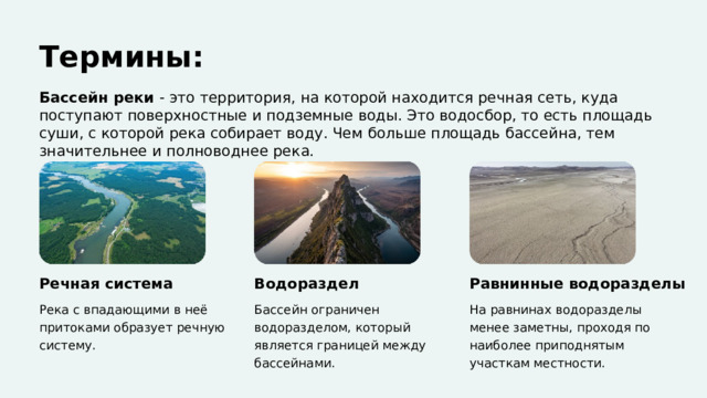  Термины: Бассейн реки - это территория, на которой находится речная сеть, куда поступают поверхностные и подземные воды. Это водосбор, то есть площадь суши, с которой река собирает воду. Чем больше площадь бассейна, тем значительнее и полноводнее река. Речная система Водораздел Равнинные водоразделы Река с впадающими в неё притоками образует речную систему. Бассейн ограничен водоразделом, который является границей между бассейнами. На равнинах водоразделы менее заметны, проходя по наиболее приподнятым участкам местности. 