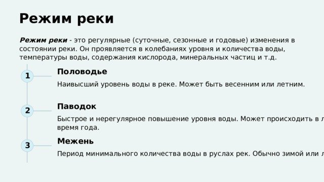  Режим реки Режим реки - это регулярные (суточные, сезонные и годовые) изменения в состоянии реки. Он проявляется в колебаниях уровня и количества воды, температуры воды, содержания кислорода, минеральных частиц и т.д. Половодье 1 Наивысший уровень воды в реке. Может быть весенним или летним. Паводок 2 Быстрое и нерегулярное повышение уровня воды. Может происходить в любое время года. Межень 3 Период минимального количества воды в руслах рек. Обычно зимой или летом. 