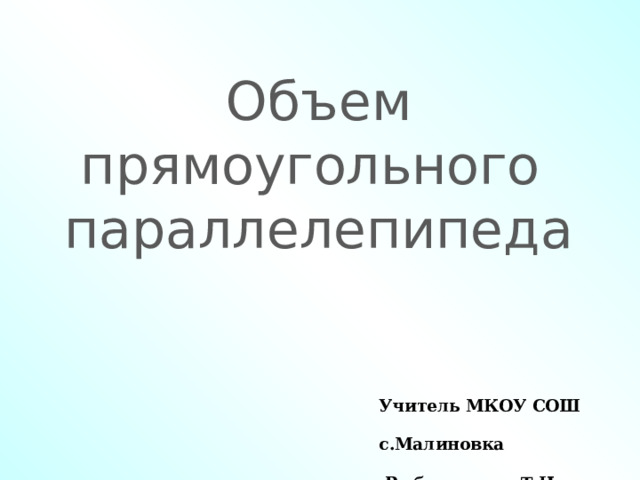 Объем прямоугольного  параллелепипеда Учитель МКОУ СОШ с.Малиновка  Рыбальченко Т.Н. 