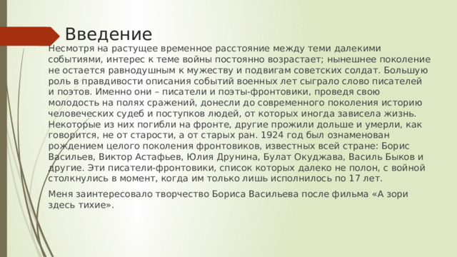 Введение Несмотря на растущее временное расстояние между теми далекими событиями, интерес к теме войны постоянно возрастает; нынешнее поколение не остается равнодушным к мужеству и подвигам советских солдат. Большую роль в правдивости описания событий военных лет сыграло слово писателей и поэтов. Именно они – писатели и поэты-фронтовики, проведя свою молодость на полях сражений, донесли до современного поколения историю человеческих судеб и поступков людей, от которых иногда зависела жизнь. Некоторые из них погибли на фронте, другие прожили дольше и умерли, как говорится, не от старости, а от старых ран. 1924 год был ознаменован рождением целого поколения фронтовиков, известных всей стране: Борис Васильев, Виктор Астафьев, Юлия Друнина, Булат Окуджава, Василь Быков и другие. Эти писатели-фронтовики, список которых далеко не полон, с войной столкнулись в момент, когда им только лишь исполнилось по 17 лет. Меня заинтересовало творчество Бориса Васильева после фильма «А зори здесь тихие». 