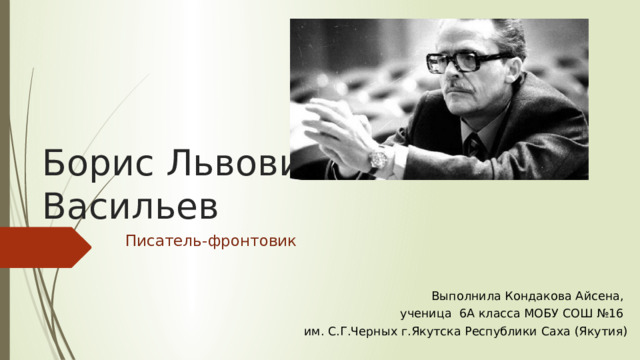 Борис Львович Васильев Писатель-фронтовик  Выполнила Кондакова Айсена, ученица 6А класса МОБУ СОШ №16 им. С.Г.Черных г.Якутска Республики Саха (Якутия) 