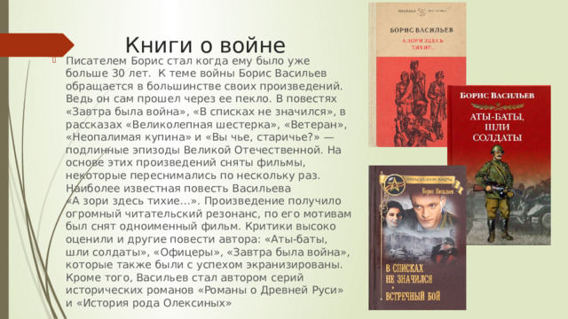 Книги о войне Писателем Борис стал когда ему было уже больше 30 лет. К теме войны Борис Васильев обращается в большинстве своих произведений. Ведь он сам прошел через ее пекло. В повестях «Завтра была война», «В списках не значился», в рассказах «Великолепная шестерка», «Ветеран», «Неопалимая купина» и «Вы чье, старичье?» — подлинные эпизоды Великой Отечественной. На основе этих произведений сняты фильмы, некоторые переснимались по нескольку раз. Наиболее известная повесть Васильева «А зори здесь тихие…». Произведение получило огромный читательский резонанс, по его мотивам был снят одноименный фильм. Критики высоко оценили и другие повести автора: «Аты-баты, шли солдаты», «Офицеры», «Завтра была война», которые также были с успехом экранизированы. Кроме того, Васильев стал автором серий исторических романов «Романы о Древней Руси» и «История рода Олексиных» 