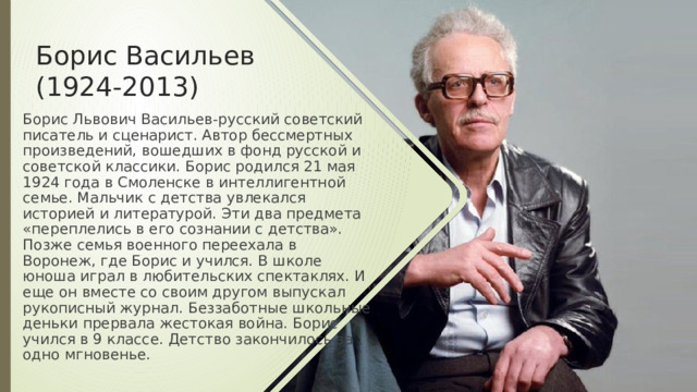 Борис Васильев (1924-2013) Борис Львович Васильев-русский советский писатель и сценарист. Автор бессмертных произведений, вошедших в фонд русской и советской классики. Борис родился 21 мая 1924 года в Смоленске в интеллигентной семье. Мальчик с детства увлекался историей и литературой. Эти два предмета «переплелись в его сознании с детства». Позже семья военного переехала в Воронеж, где Борис и учился. В школе юноша играл в любительских спектаклях. И еще он вместе со своим другом выпускал рукописный журнал. Беззаботные школьные деньки прервала жестокая война. Борис учился в 9 классе. Детство закончилось за одно мгновенье. 