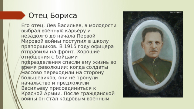 Отец Бориса Его отец, Лев Васильев, в молодости выбрал военную карьеру и незадолго до начала Первой Мировой войны поступил в школу прапорщиков. В 1915 году офицера отправили на фронт. Хорошие отношения с бойцами подразделения спасли ему жизнь во время революции: когда солдаты массово переходили на сторону большевиков, они не тронули начальство и предложили Васильеву присоединиться к Красной Армии. После гражданской войны он стал кадровым военным. 