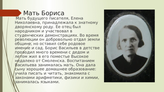 Мать Бориса  Мать будущего писателя, Елена Николаевна, принадлежала к знатному дворянскому роду. Ее отец был народником и участвовал в студенческих демонстрациях. Во время революции он добровольно отдал земли общине, но оставил себе родовое имение и сад. Борис Васильев в детстве проводил много времени с дедом и летом жил в его поместье Высокое недалеко от Смоленска. Воспитанием Васильева занималась мать. Она дала сыну хорошее домашнее образование: учила писать и читать, знакомила с законами арифметики, физики и химии, занималась языками. 