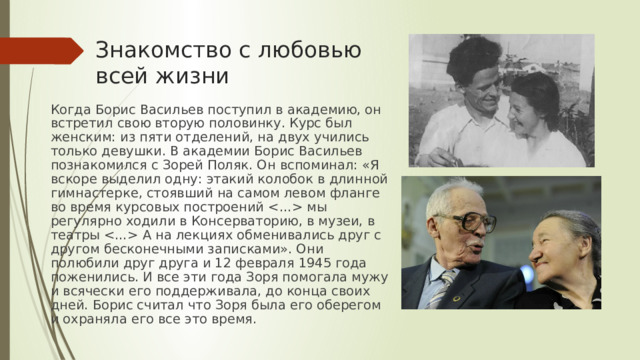 Знакомство с любовью всей жизни Когда Борис Васильев поступил в академию, он встретил свою вторую половинку. Курс был женским: из пяти отделений, на двух учились только девушки. В академии Борис Васильев познакомился с Зорей Поляк. Он вспоминал: «Я вскоре выделил одну: этакий колобок в длинной гимнастерке, стоявший на самом левом фланге во время курсовых построений  мы регулярно ходили в Консерваторию, в музеи, в театры  А на лекциях обменивались друг с другом бесконечными записками». Они полюбили друг друга и 12 февраля 1945 года поженились. И все эти года Зоря помогала мужу и всячески его поддерживала, до конца своих дней. Борис считал что Зоря была его оберегом и охраняла его все это время. 