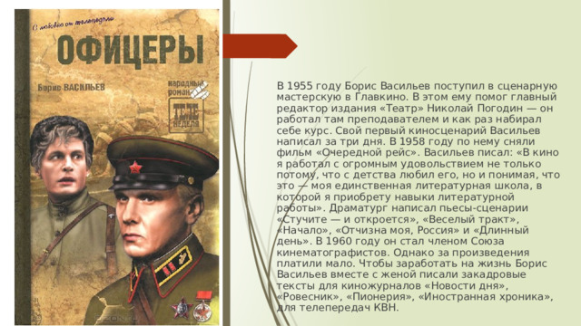 В 1955 году Борис Васильев поступил в сценарную мастерскую в Главкино. В этом ему помог главный редактор издания «Театр» Николай Погодин — он работал там преподавателем и как раз набирал себе курс. Свой первый киносценарий Васильев написал за три дня. В 1958 году по нему сняли фильм «Очередной рейс». Васильев писал: «В кино я работал с огромным удовольствием не только потому, что с детства любил его, но и понимая, что это — моя единственная литературная школа, в которой я приобрету навыки литературной работы». Драматург написал пьесы-сценарии «Стучите — и откроется», «Веселый тракт», «Начало», «Отчизна моя, Россия» и «Длинный день». В 1960 году он стал членом Союза кинематографистов. Однако за произведения платили мало. Чтобы заработать на жизнь Борис Васильев вместе с женой писали закадровые тексты для киножурналов «Новости дня», «Ровесник», «Пионерия», «Иностранная хроника», для телепередач КВН. 