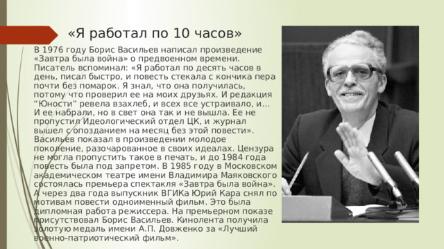 «Я работал по 10 часов» В 1976 году Борис Васильев написал произведение «Завтра была война» о предвоенном времени. Писатель вспоминал: «Я работал по десять часов в день, писал быстро, и повесть стекала с кончика пера почти без помарок. Я знал, что она получилась, потому что проверил ее на моих друзьях. И редакция “Юности” ревела взахлеб, и всех все устраивало, и… И ее набрали, но в свет она так и не вышла. Ее не пропустил Идеологический отдел ЦК, и журнал вышел с опозданием на месяц без этой повести». Васильев показал в произведении молодое поколение, разочарованное в своих идеалах. Цензура не могла пропустить такое в печать, и до 1984 года повесть была под запретом. В 1985 году в Московском академическом театре имени Владимира Маяковского состоялась премьера спектакля «Завтра была война». А через два года выпускник ВГИКа Юрий Кара снял по мотивам повести одноименный фильм. Это была дипломная работа режиссера. На премьерном показе присутствовал Борис Васильев. Кинолента получила золотую медаль имени А.П. Довженко за «Лучший военно-патриотический фильм». 