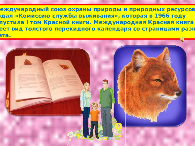  Международный союз охраны природы и природных ресурсов создал «Комиссию службы выживания», которая в 1966 году выпустила I том Красной книги. Международная Красная книга имеет вид толстого перекидного календаря со страницами разного цвета. 