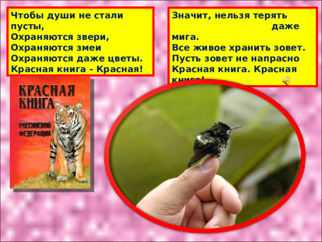 Значит, нельзя терять  даже мига.  Все живое хранить зовет.  Пусть зовет не напрасно  Красная книга. Красная книга! Чтобы души не стали пусты,  Охраняются звери,  Охраняются змеи  Охраняются даже цветы.  Красная книга - Красная! 