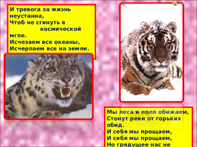 И тревога за жизнь неустанна,  Чтоб не сгинуть в  космической мгле.  Исчезаем все океаны,  Исчерпаем все на земле.   Мы леса и поля обижаем,  Стонут реки от горьких обид.  И себя мы прощаем,  И себя мы прощаем,  Но грядущее нас не простит. 