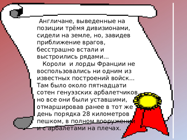  Англичане, выведенные на позиции трёмя дивизионами, сидели на земле, но, завидев приближение врагов, бесстрашно встали и выстроились рядами...  Короли и лорды Франции не воспользовались ни одним из известных построений войск... Там было около пятнадцати сотен генуэзских арбалетчиков, но все они были уставшими, отмаршировав ранее в тот же день порядка 28 километров пешком, в полном вооружении и с арбалетами на плечах. 