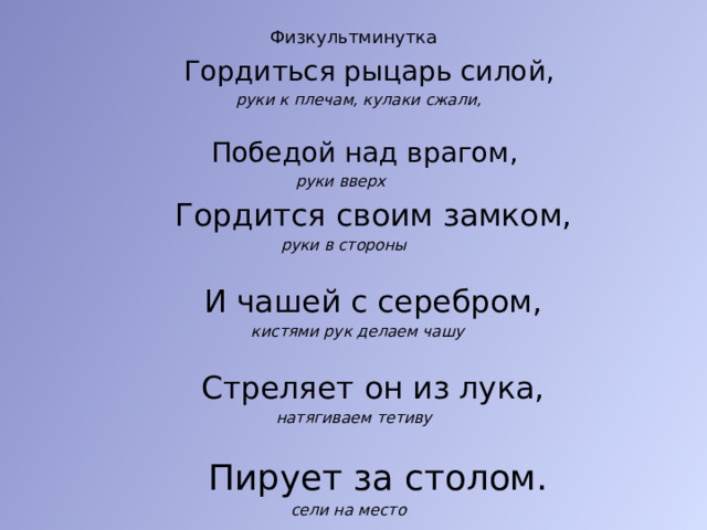 Физкультминутка    Гордиться рыцарь силой,  руки к плечам, кулаки сжали,  Победой над врагом,  руки вверх  Гордится своим замком,   руки в стороны  И чашей с серебром,  кистями рук делаем чашу  Стреляет он из лука,  натягиваем тетиву  Пирует за столом.  сели на место 