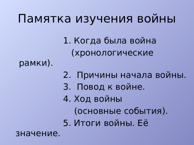 Памятка изучения войны  1. Когда была война  (хронологические рамки).  2. Причины начала войны.  3. Повод к войне.  4. Ход войны  (основные события).  5. Итоги войны. Её значение. 