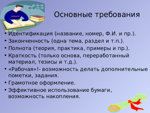  Основные требования Идентификация (название, номер, Ф.И. и пр.). Законченность (одна тема, раздел и т.п.). Полнота (теория, практика, примеры и пр.). Краткость (только основа, переработанный материал, тезисы и т.д.). «Рабочая»!- возможность делать дополнительные пометки, задания. Грамотное оформление. Эффективное использование бумаги, возможность накопления. 