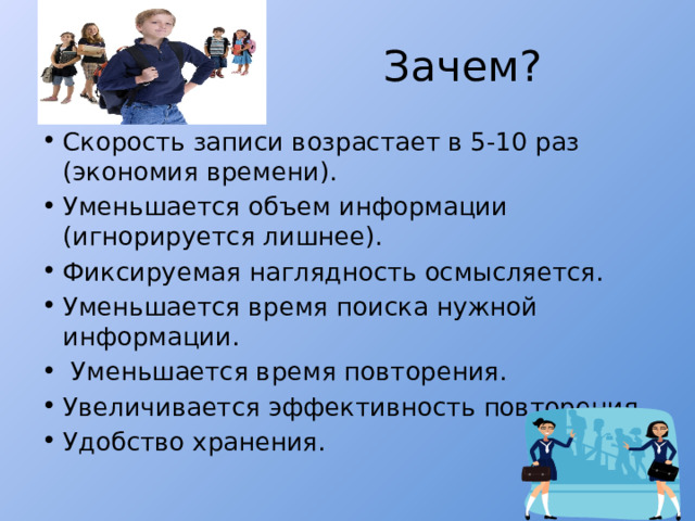  Зачем? Скорость записи возрастает в 5-10 раз (экономия времени). Уменьшается объем информации (игнорируется лишнее). Фиксируемая наглядность осмысляется. Уменьшается время поиска нужной информации.  Уменьшается время повторения. Увеличивается эффективность повторения. Удобство хранения. 
