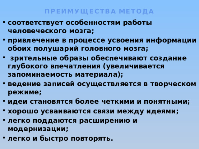 ПРЕИМУЩЕСТВА  МЕТОДА   соответствует особенностям работы человеческого мозга; привлечение в процессе усвоения информации обоих полушарий головного мозга;  зрительные образы обеспечивают создание глубокого впечатления (увеличивается запоминаемость материала); ведение записей осуществляется в творческом режиме; идеи становятся более четкими и понятными; хорошо усваиваются связи между идеями; легко поддаются расширению и модернизации; легко и быстро повторять. 