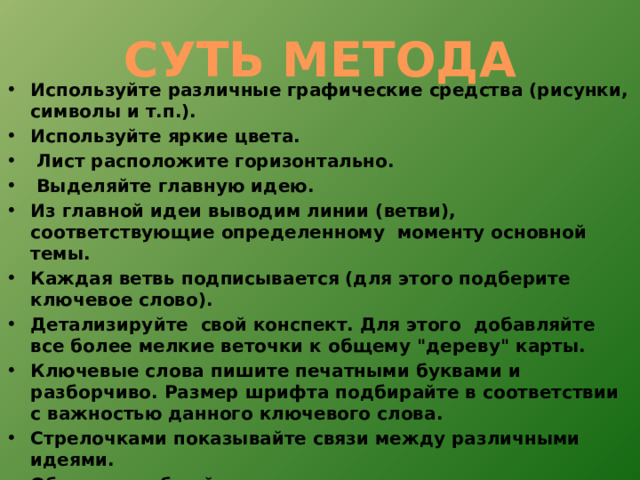СУТЬ МЕТОДА Используйте различные графические средства (рисунки, символы и т.п.). Используйте яркие цвета.  Лист расположите горизонтально.  Выделяйте главную идею. Из главной идеи выводим линии (ветви), соответствующие определенному моменту основной темы. Каждая ветвь подписывается (для этого подберите ключевое слово). Детализируйте свой конспект. Для этого добавляйте все более мелкие веточки к общему 