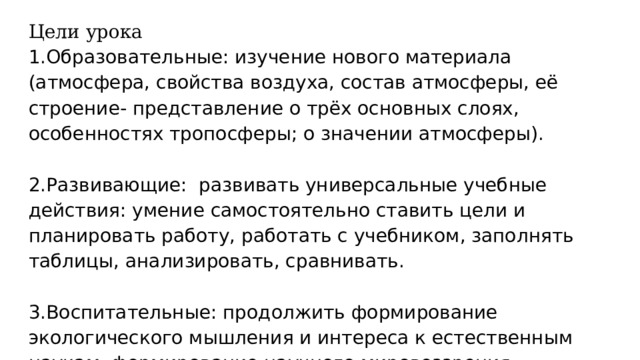 Цели урока 1.Образовательные: изучение нового материала (атмосфера, свойства воздуха, состав атмосферы, её строение- представление о трёх основных слоях, особенностях тропосферы; о значении атмосферы).   2.Развивающие: развивать универсальные учебные действия: умение самостоятельно ставить цели и планировать работу, работать с учебником, заполнять таблицы, анализировать, сравнивать.   3.Воспитательные: продолжить формирование экологического мышления и интереса к естественным наукам, формирование научного мировоззрения. 