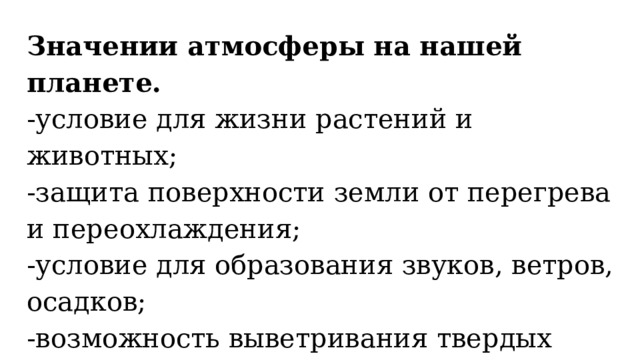 Значении атмосферы на нашей планете. -условие для жизни растений и животных; -защита поверхности земли от перегрева и переохлаждения; -условие для образования звуков, ветров, осадков; -возможность выветривания твердых горных пород (образования на их месте песка, глины и почвы) -защита от падения метеоритов . 