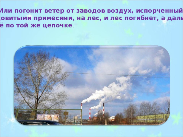 Или погонит ветер от заводов воздух, испорченный ядовитыми примесями, на лес, и лес погибнет, а дальше всё по той же цепочке . 