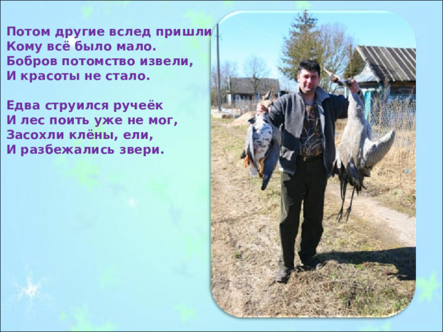 Потом другие вслед пришли, Кому всё было мало. Бобров потомство извели, И красоты не стало.  Едва струился ручеёк И лес поить уже не мог, Засохли клёны, ели, И разбежались звери. 