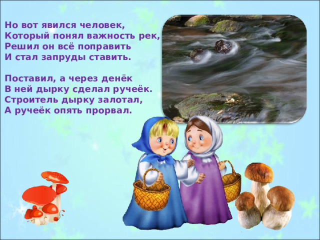 Но вот явился человек, Который понял важность рек, Решил он всё поправить И стал запруды ставить.  Поставил, а через денёк В ней дырку сделал ручеёк. Строитель дырку залотал, А ручеёк опять прорвал. 