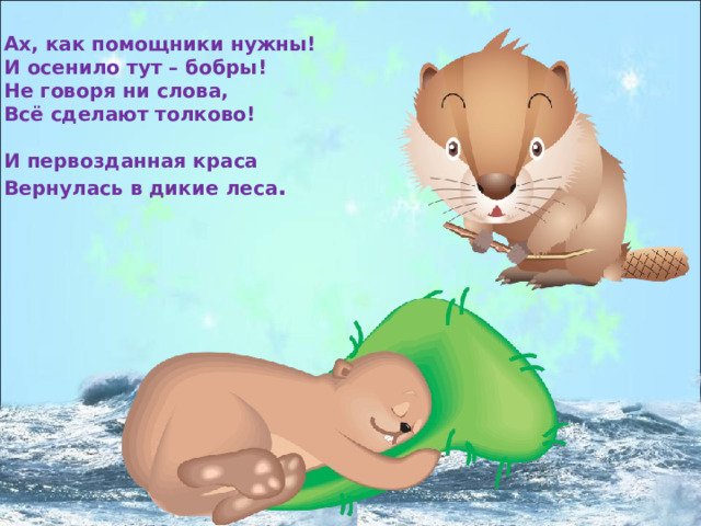 Ах, как помощники нужны! И осенило тут – бобры! Не говоря ни слова, Всё сделают толково!  И первозданная краса Вернулась в дикие леса . 