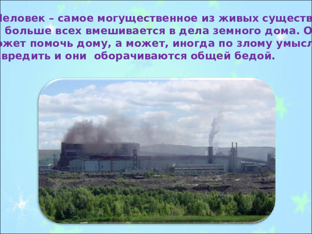  Человек – самое могущественное из живых существ, он больше всех вмешивается в дела земного дома. Он может помочь дому, а может, иногда по злому умыслу и навредить и они оборачиваются общей бедой. 