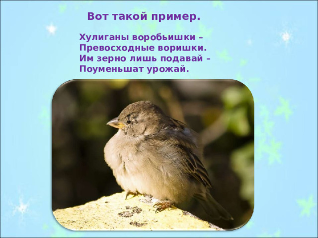 Вот такой пример.  Хулиганы воробьишки – Превосходные воришки. Им зерно лишь подавай – Поуменьшат урожай. 