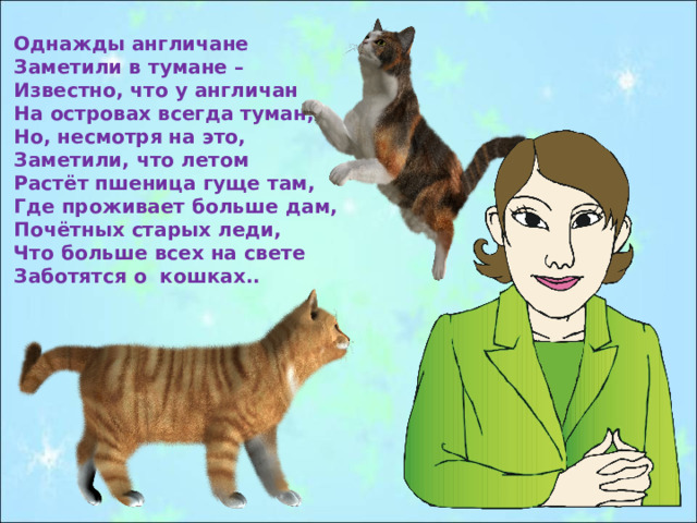 Однажды англичане Заметили в тумане – Известно, что у англичан На островах всегда туман,- Но, несмотря на это, Заметили, что летом Растёт пшеница гуще там, Где проживает больше дам, Почётных старых леди, Что больше всех на свете Заботятся о кошках.. 