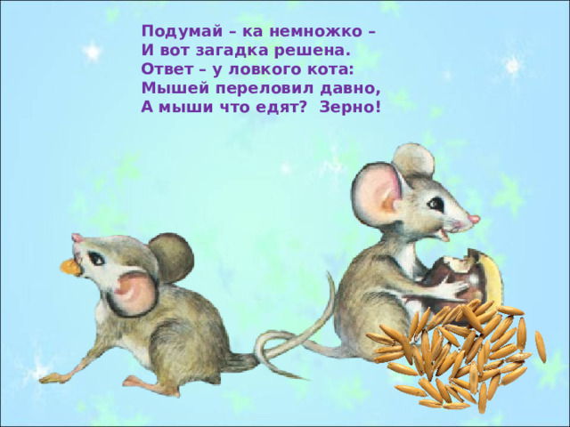 Подумай – ка немножко – И вот загадка решена. Ответ – у ловкого кота: Мышей переловил давно, А мыши что едят? Зерно! 
