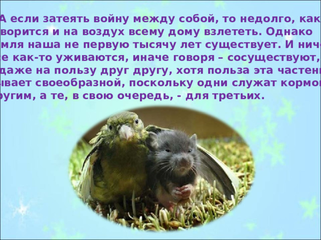  А если затеять войну между собой, то недолго, как говорится и на воздух всему дому взлететь. Однако земля наша не первую тысячу лет существует. И ничего. Все как-то уживаются, иначе говоря – сосуществуют, и даже на пользу друг другу, хотя польза эта частенько бывает своеобразной, поскольку одни служат кормом другим, а те, в свою очередь, - для третьих. 