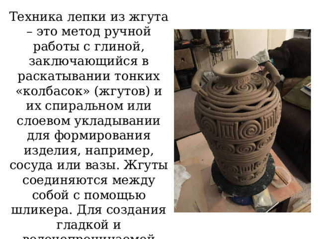 Техника лепки из жгута – это метод ручной работы с глиной, заключающийся в раскатывании тонких «колбасок» (жгутов) и их спиральном или слоевом укладывании для формирования изделия, например, сосуда или вазы. Жгуты соединяются между собой с помощью шликера. Для создания гладкой и водонепроницаемой поверхности тщательно заглаживаются изнутри . 