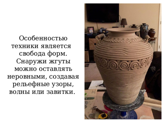Особенностью техники является   свобода форм. Снаружи жгуты можно оставлять неровными, создавая рельефные узоры, волны или завитки.  