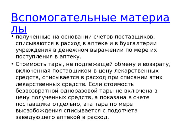 Вспомогательные материалы полученные на основании счетов поставщиков, списываются в расход в аптеке и в бухгалтерии учреждения в денежном выражении по мере их поступления в аптеку. Стоимость тары, не подлежащей обмену и возврату, включенная поставщиком в цену лекарственных средств, списывается в расход при списании этих лекарственных средств. Если стоимость безвозвратной одноразовой тары не включена в цену полученных средств, а показана в счете поставщика отдельно, эта тара по мере высвобождения списывается с подотчета заведующего аптекой в расход. 