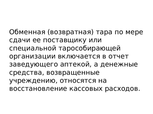 Обменная (возвратная) тара по мере сдачи ее поставщику или специальной тарособирающей организации включается в отчет заведующего аптекой, а денежные средства, возвращенные учреждению, относятся на восстановление кассовых расходов. 
