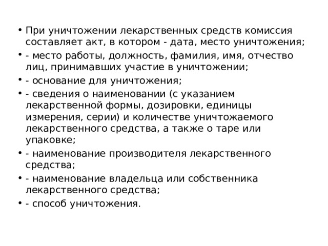 При уничтожении лекарственных средств комиссия составляет акт, в котором - дата, место уничтожения; - место работы, должность, фамилия, имя, отчество лиц, принимавших участие в уничтожении; - основание для уничтожения; - сведения о наименовании (с указанием лекарственной формы, дозировки, единицы измерения, серии) и количестве уничтожаемого лекарственного средства, а также о таре или упаковке; - наименование производителя лекарственного средства; - наименование владельца или собственника лекарственного средства; - способ уничтожения. 