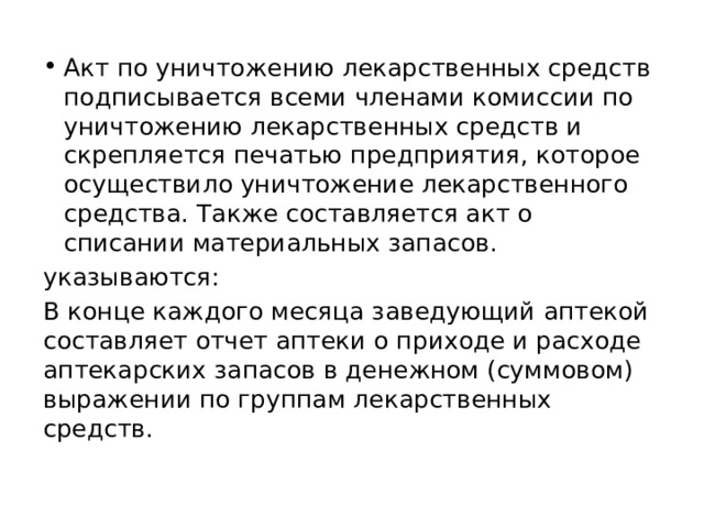 Акт по уничтожению лекарственных средств подписывается всеми членами комиссии по уничтожению лекарственных средств и скрепляется печатью предприятия, которое осуществило уничтожение лекарственного средства. Также составляется акт о списании материальных запасов. указываются: В конце каждого месяца заведующий аптекой составляет отчет аптеки о приходе и расходе аптекарских запасов в денежном (суммовом) выражении по группам лекарственных средств. 