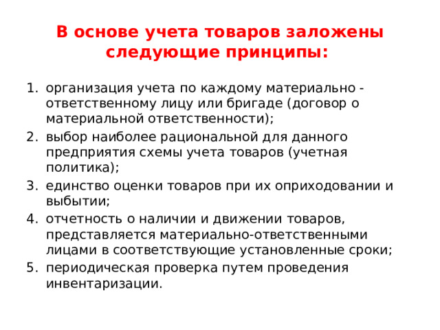В основе учета товаров заложены следующие принципы: организация учета по каждому материально - ответственному лицу или бригаде (договор о материальной ответственности); выбор наиболее рациональной для данного предприятия схемы учета товаров (учетная политика); единство оценки товаров при их оприходовании и выбытии; отчетность о наличии и движении товаров, представляется материально-ответственными лицами в соответствующие установленные сроки; периодическая проверка путем проведения инвентаризации. 