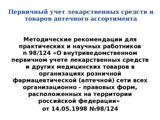 Первичный учет лекарственных средств и товаров аптечного ассортимента Методические рекомендации для практических и научных работников  n 98/124 «О внутриведомственном первичном учете лекарственных средств и других медицинских товаров в организациях розничной фармацевтической (аптечной) сети всех организационно - правовых форм, расположенных на территории российской федерации» от 14.05.1998 №98/124 