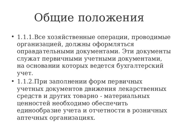 Общие положения 1.1.1.Все хозяйственные операции, проводимые организацией, должны оформляться оправдательными документами. Эти документы служат первичными учетными документами, на основании которых ведется бухгалтерский учет. 1.1.2.При заполнении форм первичных учетных документов движения лекарственных средств и других товарно - материальных ценностей необходимо обеспечить единообразие учета и отчетности в розничных аптечных организациях. 